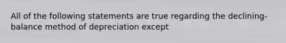 All of the following statements are true regarding the declining-balance method of depreciation except