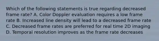 Which of the following statements is true regarding decreased frame rate? A. Color Doppler evaluation requires a low frame rate B. Increased line density will lead to a decreased frame rate C. Decreased frame rates are preferred for real time 2D imaging D. Temporal resolution improves as the frame rate decreases