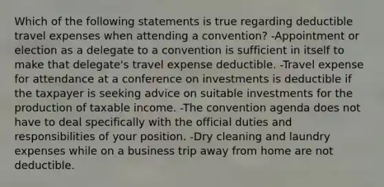 Which of the following statements is true regarding deductible travel expenses when attending a convention? -Appointment or election as a delegate to a convention is sufficient in itself to make that delegate's travel expense deductible. -Travel expense for attendance at a conference on investments is deductible if the taxpayer is seeking advice on suitable investments for the production of taxable income. -The convention agenda does not have to deal specifically with the official duties and responsibilities of your position. -Dry cleaning and laundry expenses while on a business trip away from home are not deductible.