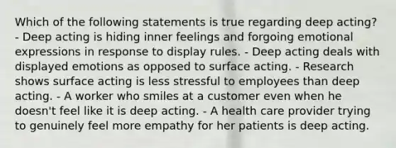 Which of the following statements is true regarding deep acting? - Deep acting is hiding inner feelings and forgoing emotional expressions in response to display rules. - Deep acting deals with displayed emotions as opposed to surface acting. - Research shows surface acting is less stressful to employees than deep acting. - A worker who smiles at a customer even when he doesn't feel like it is deep acting. - A health care provider trying to genuinely feel more empathy for her patients is deep acting.