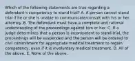 Which of the following statements are true regarding a defendant's competency to stand trial? A. A person cannot stand trial if he or she is unable to communicate/consult with his or her attorney. B. The defendant must have a complete and rational understanding of the proceedings against him or her. C. If a judge determines that a person is incompetent to stand trial, the proceedings will be suspended and the person will be ordered to civil commitment for appropriate medical treatment to regain competency, even if it is involuntary medical treatment. D. All of the above. E. None of the above.