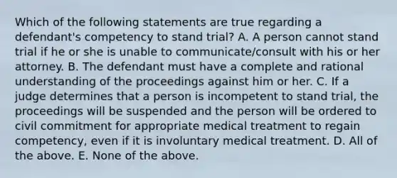 Which of the following statements are true regarding a defendant's competency to stand trial? A. A person cannot stand trial if he or she is unable to communicate/consult with his or her attorney. B. The defendant must have a complete and rational understanding of the proceedings against him or her. C. If a judge determines that a person is incompetent to stand trial, the proceedings will be suspended and the person will be ordered to civil commitment for appropriate medical treatment to regain competency, even if it is involuntary medical treatment. D. All of the above. E. None of the above.