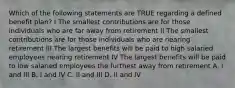 Which of the following statements are TRUE regarding a defined benefit plan? I The smallest contributions are for those individuals who are far away from retirement II The smallest contributions are for those individuals who are nearing retirement III The largest benefits will be paid to high salaried employees nearing retirement IV The largest benefits will be paid to low salaried employees the furthest away from retirement A. I and III B. I and IV C. II and III D. II and IV