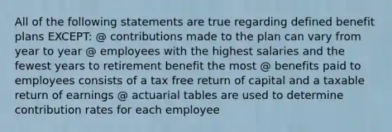 All of the following statements are true regarding defined benefit plans EXCEPT: @ contributions made to the plan can vary from year to year @ employees with the highest salaries and the fewest years to retirement benefit the most @ benefits paid to employees consists of a tax free return of capital and a taxable return of earnings @ actuarial tables are used to determine contribution rates for each employee