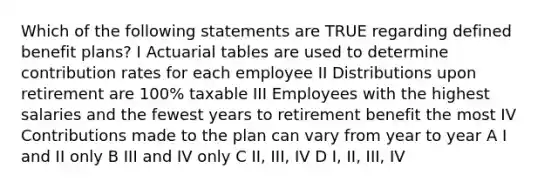 Which of the following statements are TRUE regarding defined benefit plans? I Actuarial tables are used to determine contribution rates for each employee II Distributions upon retirement are 100% taxable III Employees with the highest salaries and the fewest years to retirement benefit the most IV Contributions made to the plan can vary from year to year A I and II only B III and IV only C II, III, IV D I, II, III, IV