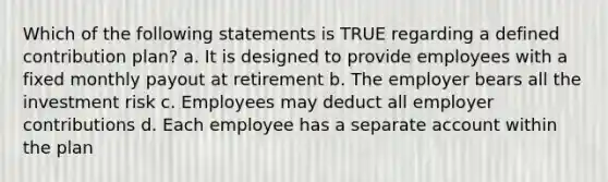 Which of the following statements is TRUE regarding a defined contribution plan? a. It is designed to provide employees with a fixed monthly payout at retirement b. The employer bears all the investment risk c. Employees may deduct all employer contributions d. Each employee has a separate account within the plan