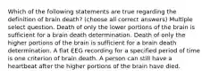 Which of the following statements are true regarding the definition of brain death? (choose all correct answers) Multiple select question. Death of only the lower portions of the brain is sufficient for a brain death determination. Death of only the higher portions of the brain is sufficient for a brain death determination. A flat EEG recording for a specified period of time is one criterion of brain death. A person can still have a heartbeat after the higher portions of the brain have died.