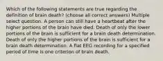 Which of the following statements are true regarding the definition of brain death? (choose all correct answers) Multiple select question. A person can still have a heartbeat after the higher portions of the brain have died. Death of only the lower portions of the brain is sufficient for a brain death determination. Death of only the higher portions of the brain is sufficient for a brain death determination. A flat EEG recording for a specified period of time is one criterion of brain death.