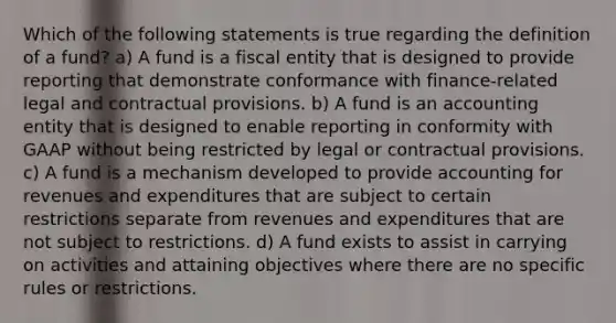 Which of the following statements is true regarding the definition of a fund? a) A fund is a fiscal entity that is designed to provide reporting that demonstrate conformance with finance-related legal and contractual provisions. b) A fund is an accounting entity that is designed to enable reporting in conformity with GAAP without being restricted by legal or contractual provisions. c) A fund is a mechanism developed to provide accounting for revenues and expenditures that are subject to certain restrictions separate from revenues and expenditures that are not subject to restrictions. d) A fund exists to assist in carrying on activities and attaining objectives where there are no specific rules or restrictions.