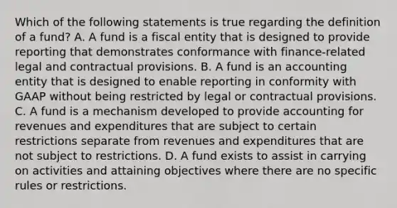 Which of the following statements is true regarding the definition of a fund? A. A fund is a fiscal entity that is designed to provide reporting that demonstrates conformance with finance-related legal and contractual provisions. B. A fund is an accounting entity that is designed to enable reporting in conformity with GAAP without being restricted by legal or contractual provisions. C. A fund is a mechanism developed to provide accounting for revenues and expenditures that are subject to certain restrictions separate from revenues and expenditures that are not subject to restrictions. D. A fund exists to assist in carrying on activities and attaining objectives where there are no specific rules or restrictions.