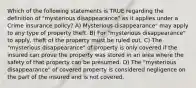 Which of the following statements is TRUE regarding the definition of "mysterious disappearance" as it applies under a Crime insurance policy? A) Mysterious disappearance" may apply to any type of property theft. B) For "mysterious disappearance" to apply, theft of the property must be ruled out. C) The "mysterious disappearance" of property is only covered if the insured can prove the property was stored in an area where the safety of that property can be presumed. D) The "mysterious disappearance" of covered property is considered negligence on the part of the insured and is not covered.