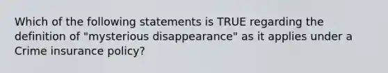 Which of the following statements is TRUE regarding the definition of "mysterious disappearance" as it applies under a Crime insurance policy?