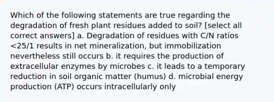 Which of the following statements are true regarding the degradation of fresh plant residues added to soil? [select all correct answers] a. Degradation of residues with C/N ratios <25/1 results in net mineralization, but immobilization nevertheless still occurs b. it requires the production of extracellular enzymes by microbes c. it leads to a temporary reduction in soil organic matter (humus) d. microbial energy production (ATP) occurs intracellularly only