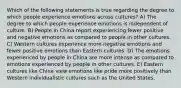 Which of the following statements is true regarding the degree to which people experience emotions across cultures? A) The degree to which people experience emotions is independent of culture. B) People in China report experiencing fewer positive and negative emotions as compared to people in other cultures. C) Western cultures experience more negative emotions and fewer positive emotions than Eastern cultures. D) The emotions experienced by people in China are more intense as compared to emotions experienced by people in other cultures. E) Eastern cultures like China view emotions like pride more positively than Western individualistic cultures such as the United States.