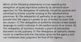 Which of the following statements is true regarding the delegation of quasi-legislative authority to administrative agencies? A) The delegation of authority should be general and unlimited to ensure smooth running of the administrative processes. B) The delegation of authority to an agency must provide that the agency's power to act is limited to areas that are certain. C) The delegation of authority should contain broad language to avoid confusion in the performance of an action. D) The delegation of authority involves a grant of substantial discretion to the judiciary. E) The delegation of authority allows courts to interfere with the discretion given to the agency and can substitute their judgment for that of the agency