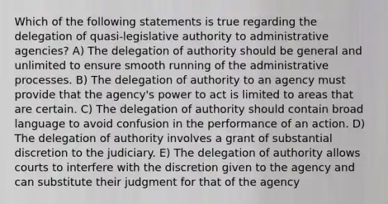 Which of the following statements is true regarding the delegation of quasi-legislative authority to administrative agencies? A) The delegation of authority should be general and unlimited to ensure smooth running of the administrative processes. B) The delegation of authority to an agency must provide that the agency's power to act is limited to areas that are certain. C) The delegation of authority should contain broad language to avoid confusion in the performance of an action. D) The delegation of authority involves a grant of substantial discretion to the judiciary. E) The delegation of authority allows courts to interfere with the discretion given to the agency and can substitute their judgment for that of the agency