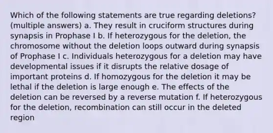 Which of the following statements are true regarding deletions? (multiple answers) a. They result in cruciform structures during synapsis in Prophase I b. If heterozygous for the deletion, the chromosome without the deletion loops outward during synapsis of Prophase I c. Individuals heterozygous for a deletion may have developmental issues if it disrupts the relative dosage of important proteins d. If homozygous for the deletion it may be lethal if the deletion is large enough e. The effects of the deletion can be reversed by a reverse mutation f. If heterozygous for the deletion, recombination can still occur in the deleted region