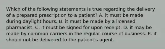 Which of the following statements is true regarding the delivery of a prepared prescription to a patient? A. it must be made during daylight hours. B. it must be made by a licensed pharmacist. C. it must be signed for upon receipt. D. it may be made by common carriers in the regular course of business. E. it should not be delivered to the patient's agent.