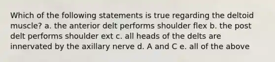 Which of the following statements is true regarding the deltoid muscle? a. the anterior delt performs shoulder flex b. the post delt performs shoulder ext c. all heads of the delts are innervated by the axillary nerve d. A and C e. all of the above