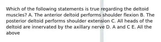 Which of the following statements is true regarding the deltoid muscles? A. The anterior deltoid performs shoulder flexion B. The posterior deltoid performs shoulder extension C. All heads of the deltoid are innervated by the axillary nerve D. A and C E. All the above