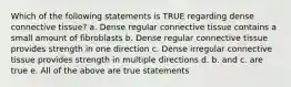 Which of the following statements is TRUE regarding dense connective tissue? a. Dense regular connective tissue contains a small amount of fibroblasts b. Dense regular connective tissue provides strength in one direction c. Dense irregular connective tissue provides strength in multiple directions d. b. and c. are true e. All of the above are true statements