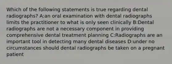 Which of the following statements is true regarding dental radiographs? A:an oral examination with dental radiographs limits the practitioner to what is only seen clinically B:Dental radiographs are not a necessary component in providing comprehensive dental treatment planning C:Radiographs are an important tool in detecting many dental diseases D:under no circumstances should dental radiographs be taken on a pregnant patient