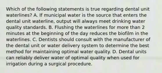 Which of the following statements is true regarding dental unit waterlines? A. If municipal water is the source that enters the dental unit waterline, output will always meet drinking water quality standards. B. Flushing the waterlines for more than 2 minutes at the beginning of the day reduces the biofilm in the waterlines. C. Dentists should consult with the manufacturer of the dental unit or water delivery system to determine the best method for maintaining optimal water quality. D. Dental units can reliably deliver water of optimal quality when used for irrigation during a surgical procedure.