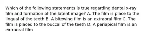 Which of the following statements is true regarding dental x-ray film and formation of the latent image? A. The film is place to the lingual of the teeth B. A bitewing film is an extraoral film C. The film is placed to the buccal of the teeth D. A periapical film is an extraoral film