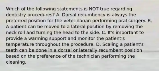 Which of the following statements is NOT true regarding dentistry procedures? A. Dorsal recumbency is always the preferred position for the veterinarian performing oral surgery. B. A patient can be moved to a lateral position by removing the neck roll and turning the head to the side. C. It's important to provide a warming support and monitor the patient's temperature throughout the procedure. D. Scaling a patient's teeth can be done in a dorsal or laterally recumbent position based on the preference of the technician performing the cleaning.