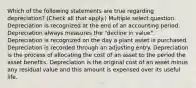 Which of the following statements are true regarding depreciation? (Check all that apply.) Multiple select question. Depreciation is recognized at the end of an accounting period. Depreciation always measures the "decline in value". Depreciation is recognized on the day a plant asset is purchased. Depreciation is recorded through an adjusting entry. Depreciation is the process of allocating the cost of an asset to the period the asset benefits. Depreciation is the original cost of an asset minus any residual value and this amount is expensed over its useful life.