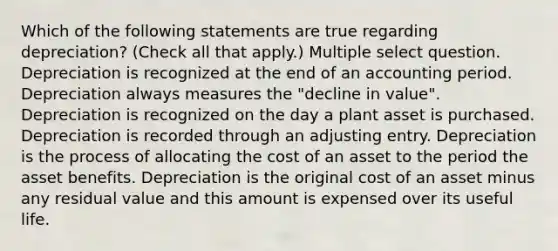 Which of the following statements are true regarding depreciation? (Check all that apply.) Multiple select question. Depreciation is recognized at the end of an accounting period. Depreciation always measures the "decline in value". Depreciation is recognized on the day a plant asset is purchased. Depreciation is recorded through an adjusting entry. Depreciation is the process of allocating the cost of an asset to the period the asset benefits. Depreciation is the original cost of an asset minus any residual value and this amount is expensed over its useful life.