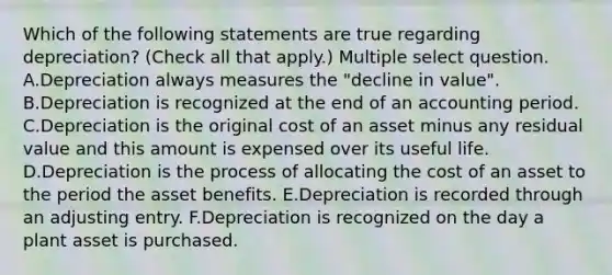 Which of the following statements are true regarding depreciation? (Check all that apply.) Multiple select question. A.Depreciation always measures the "decline in value". B.Depreciation is recognized at the end of an accounting period. C.Depreciation is the original cost of an asset minus any residual value and this amount is expensed over its useful life. D.Depreciation is the process of allocating the cost of an asset to the period the asset benefits. E.Depreciation is recorded through an adjusting entry. F.Depreciation is recognized on the day a plant asset is purchased.