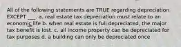 All of the following statements are TRUE regarding depreciation EXCEPT ___. a. real estate tax depreciation must relate to an economic life b. when real estate is full depreciated, the major tax benefit is lost. c. all income property can be depreciated for tax purposes d. a building can only be depreciated once