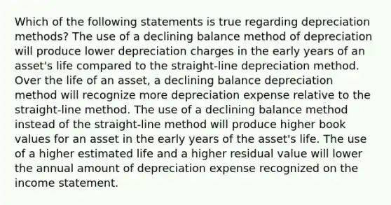 Which of the following statements is true regarding depreciation methods? The use of a declining balance method of depreciation will produce lower depreciation charges in the early years of an asset's life compared to the straight-line depreciation method. Over the life of an asset, a declining balance depreciation method will recognize more depreciation expense relative to the straight-line method. The use of a declining balance method instead of the straight-line method will produce higher book values for an asset in the early years of the asset's life. The use of a higher estimated life and a higher residual value will lower the annual amount of depreciation expense recognized on the income statement.