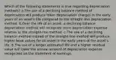 Which of the following statements is true regarding depreciation methods? a.The use of a declining balance method of depreciation will produce lower depreciation charges in the early years of an asset's life compared to the straight-line depreciation method. b.Over the life of an asset, a declining balance depreciation method will recognize more depreciation expense relative to the straight-line method. c.The use of a declining balance method instead of the straight-line method will produce higher book values for an asset in the early years of the asset's life. d.The use of a longer estimated life and a higher residual value will lower the annual amount of depreciation expense recognized on the statement of earnings.