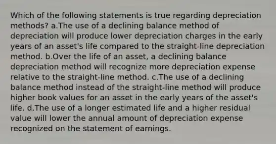 Which of the following statements is true regarding depreciation methods? a.The use of a declining balance method of depreciation will produce lower depreciation charges in the early years of an asset's life compared to the straight-line depreciation method. b.Over the life of an asset, a declining balance depreciation method will recognize more depreciation expense relative to the straight-line method. c.The use of a declining balance method instead of the straight-line method will produce higher book values for an asset in the early years of the asset's life. d.The use of a longer estimated life and a higher residual value will lower the annual amount of depreciation expense recognized on the statement of earnings.