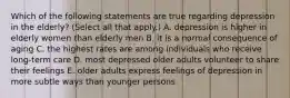 Which of the following statements are true regarding depression in the elderly? (Select all that apply.) A. depression is higher in elderly women than elderly men B. it is a normal consequence of aging C. the highest rates are among individuals who receive long-term care D. most depressed older adults volunteer to share their feelings E. older adults express feelings of depression in more subtle ways than younger persons