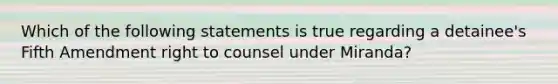 Which of the following statements is true regarding a detainee's Fifth Amendment right to counsel under Miranda?