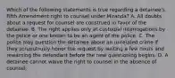 Which of the following statements is true regarding a detainee's Fifth Amendment right to counsel under Miranda? A. All doubts about a request for counsel are construed in favor of the detainee. B. The right applies only at custodial interrogations by the police or one known to be an agent of the police. C. The police may question the detainee about an unrelated crime if they scrupulously honor the request by waiting a few hours and rewarning the defendant before the new questioning begins. D. A detainee cannot waive the right to counsel in the absence of counsel.