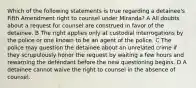 Which of the following statements is true regarding a detainee's Fifth Amendment right to counsel under Miranda? A All doubts about a request for counsel are construed in favor of the detainee. B The right applies only at custodial interrogations by the police or one known to be an agent of the police. C The police may question the detainee about an unrelated crime if they scrupulously honor the request by waiting a few hours and rewarning the defendant before the new questioning begins. D A detainee cannot waive the right to counsel in the absence of counsel.