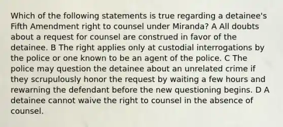 Which of the following statements is true regarding a detainee's Fifth Amendment right to counsel under Miranda? A All doubts about a request for counsel are construed in favor of the detainee. B The right applies only at custodial interrogations by the police or one known to be an agent of the police. C The police may question the detainee about an unrelated crime if they scrupulously honor the request by waiting a few hours and rewarning the defendant before the new questioning begins. D A detainee cannot waive the right to counsel in the absence of counsel.