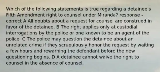 Which of the following statements is true regarding a detainee's Fifth Amendment right to counsel under Miranda? response - correct A All doubts about a request for counsel are construed in favor of the detainee. B The right applies only at custodial interrogations by the police or one known to be an agent of the police. C The police may question the detainee about an unrelated crime if they scrupulously honor the request by waiting a few hours and rewarning the defendant before the new questioning begins. D A detainee cannot waive the right to counsel in the absence of counsel.