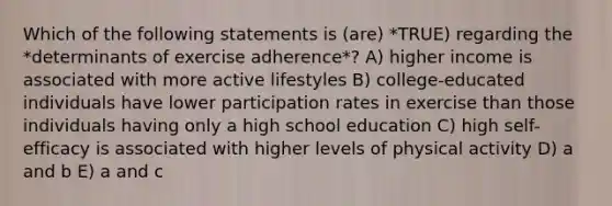 Which of the following statements is (are) *TRUE) regarding the *determinants of exercise adherence*? A) higher income is associated with more active lifestyles B) college-educated individuals have lower participation rates in exercise than those individuals having only a high school education C) high self-efficacy is associated with higher levels of physical activity D) a and b E) a and c