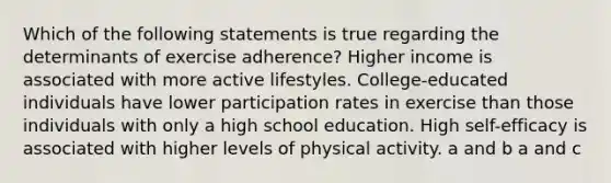 Which of the following statements is true regarding the determinants of exercise adherence? Higher income is associated with more active lifestyles. College-educated individuals have lower participation rates in exercise than those individuals with only a high school education. High self-efficacy is associated with higher levels of physical activity. a and b a and c