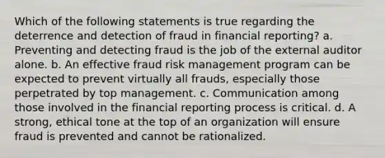 Which of the following statements is true regarding the deterrence and detection of fraud in financial reporting? a. Preventing and detecting fraud is the job of the external auditor alone. b. An effective fraud risk management program can be expected to prevent virtually all frauds, especially those perpetrated by top management. c. Communication among those involved in the financial reporting process is critical. d. A strong, ethical tone at the top of an organization will ensure fraud is prevented and cannot be rationalized.