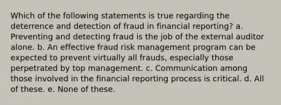 Which of the following statements is true regarding the deterrence and detection of fraud in financial reporting? a. Preventing and detecting fraud is the job of the external auditor alone. b. An effective fraud risk management program can be expected to prevent virtually all frauds, especially those perpetrated by top management. c. Communication among those involved in the financial reporting process is critical. d. All of these. e. None of these.