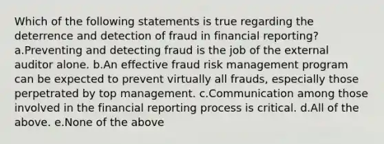 Which of the following statements is true regarding the deterrence and detection of fraud in financial reporting? a.Preventing and detecting fraud is the job of the external auditor alone. b.An effective fraud risk management program can be expected to prevent virtually all frauds, especially those perpetrated by top management. c.Communication among those involved in the financial reporting process is critical. d.All of the above. e.None of the above