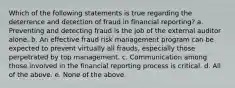 Which of the following statements is true regarding the deterrence and detection of fraud in financial reporting? a. Preventing and detecting fraud is the job of the external auditor alone. b. An effective fraud risk management program can be expected to prevent virtually all frauds, especially those perpetrated by top management. c. Communication among those involved in the financial reporting process is critical. d. All of the above. e. None of the above.