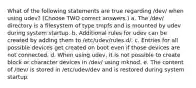 What of the following statements are true regarding /dev/ when using udev? (Choose TWO correct answers.) a. The /dev/ directory is a filesystem of type tmpfs and is mounted by udev during system startup. b. Additional rules for udev can be created by adding them to /etc/udev/rules.d/. c. Entries for all possible devices get created on boot even if those devices are not connected. d. When using udev, it is not possible to create block or character devices in /dev/ using mknod. e. The content of /dev/ is stored in /etc/udev/dev and is restored during system startup.