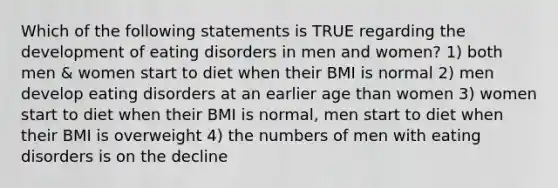 Which of the following statements is TRUE regarding the development of eating disorders in men and women? 1) both men & women start to diet when their BMI is normal 2) men develop eating disorders at an earlier age than women 3) women start to diet when their BMI is normal, men start to diet when their BMI is overweight 4) the numbers of men with eating disorders is on the decline